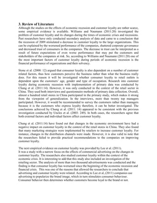 3. Review of Literature
Although the studies on the effects of economic recession and customer loyalty are rather scarce,
some empirical evidence is available. Williams and Naumann (2011:20) investigated the
problem of customer loyalty and its changes during the times of economic crises and recessions.
Past researchers have only conducted secondary analysis of data and came to a conclusion that
the recession of 2009 stimulated a decrease in customer loyalty to the large organizations. This
can be explained by the worsened performance of the companies, shattered corporate governance
and decreased trust of consumers in the companies. The decrease in trust can be interpreted as a
result of future expectations of even worse performance that may put the customers and
stakeholders of the companies at risk. So, according to Williams and Naumann (2011:20) one of
the most important factors of customer loyalty during periods of economic recession is the
financial performance of organizations and their solvency.
Stone et al. (2000: 12) argued that consumer loyalty is also dependent on a number of customer
related factors, thus how customers perceive the business rather than what the business really
does. For this reason it will be investigated whether consumer loyalty to retail outlets is
dependent upon the customers’ age, gender and type of occupation. Research into customer
loyalty during economic recession with implementation of primary data was conducted by
Chung et al. (2011:14). However, it was only conducted in the context of the retail sector in
China. They used both interviews and questionnaire methods of primary data collection. Overall,
almost a hundred retail stores in China participated in the primary study, which makes it strong
from the viewpoint of generalization. In the interviews, more than twenty top managers
participated. However, it would be recommended to survey the customers rather than managers
because it is the customers who express loyalty therefore, it can be better investigated. The
conclusions achieved by Chung et al. (2011: 14) appeared to be consistent with the previous
investigation conducted by Uncles et al. (2003: 249). In both cases, the researchers agree that
both external factors and individual factors affect customer loyalty.
Chung et al. (2011:14) have found out that changes in the economic environment have had a
negative impact on customer loyalty in the context of the retail stores in China. They also found
that many marketing strategies were implemented by retailers to increase customer loyalty. For
instance, changes in the distribution channels were made. However, it is also valid to note that
the researchers failed to provide practical recommendations to the companies on improving
customer loyalty.
The next empirical evidence on customer loyalty was provided by Lee et al. (2011).
It was a study with a narrow focus on the effects of commercial advertising on the changes in
customer loyalty. The researchers also studied customer loyalty within the context of the
economic crisis. It is interesting to add that this study also included an investigation of the
retailing sector. The analysis of more than two thousand advertisements was conducted and the
finding is that consumer loyalty has worsened since the beginning of the economic recession and
financial crisis. This was one of the reasons that allowed the researchers to conclude that
advertising and customer loyalty were related. According to Lee et al, (2011) companies use
advertising to popularize the brand image, which in turn stimulates consumer behaviour.
Consumer behavior then determines whether customers become loyal to the brand or not.
 