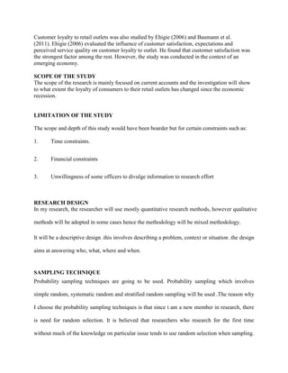 Customer loyalty to retail outlets was also studied by Ehigie (2006) and Baumann et al.
(2011). Ehigie (2006) evaluated the influence of customer satisfaction, expectations and
perceived service quality on customer loyalty to outlet. He found that customer satisfaction was
the strongest factor among the rest. However, the study was conducted in the context of an
emerging economy.
SCOPE OF THE STUDY
The scope of the research is mainly focused on current accounts and the investigation will show
to what extent the loyalty of consumers to their retail outlets has changed since the economic
recession.
LIMITATION OF THE STUDY
The scope and depth of this study would have been boarder but for certain constraints such as:
1. Time constraints.
2. Financial constraints
3. Unwillingness of some officers to divulge information to research effort
RESEARCH DESIGN
In my research, the researcher will use mostly quantitative research methods, however qualitative
methods will be adopted in some cases hence the methodology will be mixed methodology.
It will be a descriptive design .this involves describing a problem, context or situation .the design
aims at answering who, what, where and when.
SAMPLING TECHNIQUE
Probability sampling techniques are going to be used. Probability sampling which involves
simple random, systematic random and stratified random sampling will be used .The reason why
I choose the probability sampling techniques is that since i am a new member in research, there
is need for random selection. It is believed that researchers who research for the first time
without much of the knowledge on particular issue tends to use random selection when sampling.
 