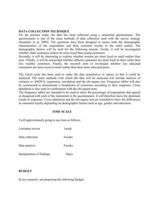 DATA COLLECTION TECHNIQUE
For the primary study, the data has been collected using a structured questionnaire. The
questionnaire is one of the main methods of data collection used with the survey strategy
(Saunders et al, 2009). The questions have been designed to assess both the demographic
characteristics of the respondents and their customer loyalty to the retail outlets. The
demographic factors will be used for the following reasons. Firstly, it will be investigated
whether older customers tend to be more loyal than young customers.
Secondly, it will be interesting to explore whether women are more loyal to retail outlets than
men. Thirdly, it will be researched whether affluent customers are more loyal to their outlet than
less wealthy customers. Finally, the research aims to investigate whether less educated
consumers are more loyal to retail outlets than their more educated peers.
The Likert scale has been used to make the data quantitative in nature so that it could be
analyzed. The main methods with which the data will be analyzed will include analysis of
variance or ANOVA, regression, correlation and the chi-square test. Frequency tables will also
be constructed to demonstrate a breakdown of customers according to their responses. Cross
tabulation is also used in combination with the chi-square tests.
The frequency tables are intended to be used to show the percentage of respondents that agreed
or disagreed with each of the statements in the questionnaire. It will therefore show the dominant
trends in responses. Cross tabulation and the chi-square test are intended to show the differences
in consumer loyalty depending on demographic factors such as age, gender and education.
TIME SCALE
I will approximately going to use time as follows:
Literature review 1week
Data collection 3weeks
Data analysis 2weeks
Interpretation of findings 5days
BUDGET
In my research i am proposing the following budget;
 