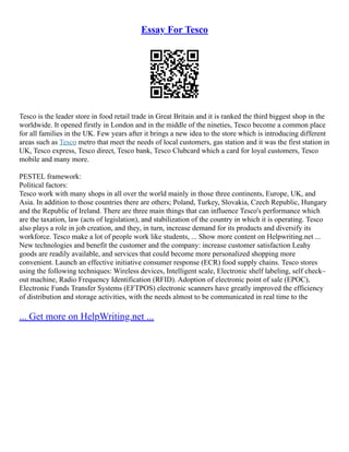 Essay For Tesco
Tesco is the leader store in food retail trade in Great Britain and it is ranked the third biggest shop in the
worldwide. It opened firstly in London and in the middle of the nineties, Tesco become a common place
for all families in the UK. Few years after it brings a new idea to the store which is introducing different
areas such as Tesco metro that meet the needs of local customers, gas station and it was the first station in
UK, Tesco express, Tesco direct, Tesco bank, Tesco Clubcard which a card for loyal customers, Tesco
mobile and many more.
PESTEL framework:
Political factors:
Tesco work with many shops in all over the world mainly in those three continents, Europe, UK, and
Asia. In addition to those countries there are others; Poland, Turkey, Slovakia, Czech Republic, Hungary
and the Republic of Ireland. There are three main things that can influence Tesco's performance which
are the taxation, law (acts of legislation), and stabilization of the country in which it is operating. Tesco
also plays a role in job creation, and they, in turn, increase demand for its products and diversify its
workforce. Tesco make a lot of people work like students, ... Show more content on Helpwriting.net ...
New technologies and benefit the customer and the company: increase customer satisfaction Leahy
goods are readily available, and services that could become more personalized shopping more
convenient. Launch an effective initiative consumer response (ECR) food supply chains. Tesco stores
using the following techniques: Wireless devices, Intelligent scale, Electronic shelf labeling, self check–
out machine, Radio Frequency Identification (RFID). Adoption of electronic point of sale (EPOC),
Electronic Funds Transfer Systems (EFTPOS) electronic scanners have greatly improved the efficiency
of distribution and storage activities, with the needs almost to be communicated in real time to the
... Get more on HelpWriting.net ...
 