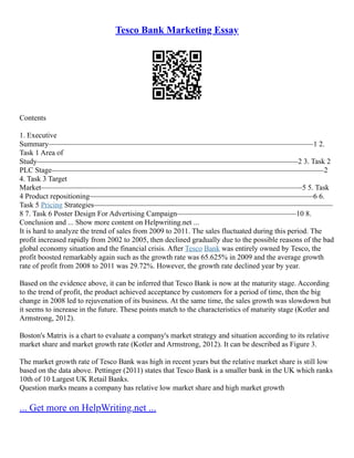 Tesco Bank Marketing Essay
Contents
1. Executive
Summary–––––––––––––––––––––––––––––––––––––––––––––––––––––––––––––––––––––––1 2.
Task 1 Area of
Study––––––––––––––––––––––––––––––––––––––––––––––––––––––––––––––––––––––2 3. Task 2
PLC Stage–––––––––––––––––––––––––––––––––––––––––––––––––––––––––––––––––––––––––2
4. Task 3 Target
Market––––––––––––––––––––––––––––––––––––––––––––––––––––––––––––––––––––––5 5. Task
4 Product repositioning––––––––––––––––––––––––––––––––––––––––––––––––––––––––––––6 6.
Task 5 Pricing Strategies––––––––––––––––––––––––––––––––––––––––––––––––––––––––––––––––
8 7. Task 6 Poster Design For Advertising Campaign––––––––––––––––––––––––––––––––10 8.
Conclusion and ... Show more content on Helpwriting.net ...
It is hard to analyze the trend of sales from 2009 to 2011. The sales fluctuated during this period. The
profit increased rapidly from 2002 to 2005, then declined gradually due to the possible reasons of the bad
global economy situation and the financial crisis. After Tesco Bank was entirely owned by Tesco, the
profit boosted remarkably again such as the growth rate was 65.625% in 2009 and the average growth
rate of profit from 2008 to 2011 was 29.72%. However, the growth rate declined year by year.
Based on the evidence above, it can be inferred that Tesco Bank is now at the maturity stage. According
to the trend of profit, the product achieved acceptance by customers for a period of time, then the big
change in 2008 led to rejuvenation of its business. At the same time, the sales growth was slowdown but
it seems to increase in the future. These points match to the characteristics of maturity stage (Kotler and
Armstrong, 2012).
Boston's Matrix is a chart to evaluate a company's market strategy and situation according to its relative
market share and market growth rate (Kotler and Armstrong, 2012). It can be described as Figure 3.
The market growth rate of Tesco Bank was high in recent years but the relative market share is still low
based on the data above. Pettinger (2011) states that Tesco Bank is a smaller bank in the UK which ranks
10th of 10 Largest UK Retail Banks.
Question marks means a company has relative low market share and high market growth
... Get more on HelpWriting.net ...
 