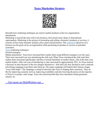 Tesco Marketing Strategy
Describe how marketing techniques are used to market products in the two organisations
Introduction
Marketing is used all the time with every business, from local corner shops to International
supermarkets. Marketing is the process of promoting and selling a business's products or services, it
consists of four main elements: product, price, place and promotion. The marketing objectives of a
business are the goals set by an organisation while promoting its product or services to potential
customers.
Tesco marketing techniques
Growth strategies–
Market penetration– Tesco have increased their market share using different strategies over the years.
Their most successful one was introducing the club card. When Tesco introduced the club card, their
market share increased significantly, and they overtook Sainsbury in market shares, who at the time were
market leaders. After one year of introducing it, sales increased by approximately 20%. As Tesco noticed
a decrease in sales because of the two cheaper alternatives– Aldi and Lidl, they decided to start a national
advertising campaign to get their sales back up. The major campaign will feature their famous slogan
"every little helps". The campaign is aimed to advertise that Tesco is helping their customers. They do
this by improving customer service, improving availability and also lowering the prices on the majority
of Tesco's 'everyday value' range. Tesco also advertised that they have launched a brand guarantee
scheme. So
... Get more on HelpWriting.net ...
 