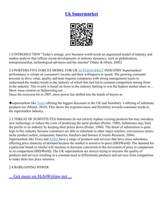 Uk Supermarket
1.0 INTRODUCTION "Today's strange, new business world needs an augmented model of industry and
market analysis that reflects recent developments in industry dynamics, such as globalization,
entrepreneurship, technological advances and the internet" (Slater & Olson, 2002).
2.0 PORTERS FIVE FORCES MODEL FOR UK SUPERMARKET INDUSTRY Supermarkets'
performance is reliant on consumer's income and their willingness to spend. The growing consumer
pressure to drive value, quality and taste requires companies with strong management teams to
understand the market trends in the industry of which this had led to constant competition among firms
in the industry. This rivalry is based on firms in the industry battling to win the highest market share in ...
Show more content on Helpwriting.net ...
Since the recession hit in 2007, more power has shifted into the hands of buyers as
supermarkets like Tesco offering the biggest discounts in the UK and Sainsbury 's offering of substitute
products too (Mintel, 2010). This shows the responsiveness and flexibility towards consumer needs in
the supermarket industry.
2.3 THREAT OF SUBSTITUTES Substitutes do not entirely replace existing products but may introduce
new technology or reduce the costs of producing the same product (Porter, 1980). Substitutes may limit
the profits in an industry by keeping their prices down (Porter, 1980). The threat of substitution is quite
high in this industry because consumers are able to substitute to other major retailers, convenience stores,
niche product outlets, restaurants, bakeries, butchers and farmers (Coriolis Research, 2004).
Supermarkets like Tesco and ASDA have a range of products and services that have close substitutes,
effecting price elasticity of demand because the market is sensitive to price (IBISWorld). The demand for
a particular brand or retailer will increase or decrease concurrent to the movement of price in comparison
to its competition (IBISWorld). The UK supermarkets are always trying to increase the quality of
products and services resulting in a constant need to differentiate products and services from competition
to make them less price sensitive.
2.4 BARGAINING POWER
... Get more on HelpWriting.net ...
 