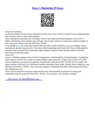 Tesco 's Marketing Pl Tesco
Executive Summary
As the UK market becomes more saturated over the years, Tesco will be in need of a new marketing plan
that will allow them to enter other markets.
Tesco attempted to penetrate the US market with its own shops and failed leading to a loss of $1.3
billion. Penetrating other markets may be better only if joint ventures are achieved, a prime example of
that is the joint venture with Tata (IB times, 2014a).
Even though Tesco are using more money than any other retailer with their marketing budget, Tesco's
marketing is deemed unsuccessful. Tesco have failed marketing their brand well, Tesco's clubcard does
not allow them to spend their marketing budget properly. Removal after using the data for Ansoff's
matrix may be the best option.
Tesco PLC
Tesco is a British company that of with its headquarters in Hertfordshire, United Kingdom. Founded by
Jack Cohen in 1919, it was a stall in London selling surplus groceries. Today, Tesco owns over 6,700
stores worldwide, serving tens of millions of people per week (Tesco PLC, 2014a). It's the world's 3rd
largest retailer with stores in 14 different countries including China, India, Ireland, Korea, Malaysia, and
Slovakia (Tesco PLC, 2014b). Tesco sell many products, including fresh food, clothing and electronics;
also offering services.
Tesco aims to expand its business scope and diversify internationally in pursuit of a strong and
sustainable long–term growth (Tesco PLC, 2014c.). Its corporate vision and key strategic
... Get more on HelpWriting.net ...
 