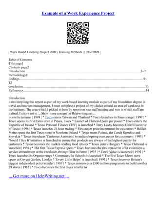 Example of a Work Experience Project
| Work Based Learning Project 2009 | Training Methods | | | 9/2/2009 |
Table of Contents
Title page1
Contents page2
Introduction.............................................................................................................................................3–7
methodology8
findings.......................................................................................................................................................9–
12
conclusion.....................................................................................................................................................13
References.....................................................................................................................................................14
Introduction
I am compiling this report as part of my work based learning module as part of my foundation degree in
travel and tourism management. I must complete a project of my choice around an area of weakness in
the business. The area which I picked to base by report on was staff training and was in which staff are
trained. I also want to ... Show more content on Helpwriting.net ...
ns on the internet | 1998 | * Tesco enters Taiwan and Thailand * Tesco launches its Finest range | 1997 | *
Tesco opens its first Extra store in Pitsea, Essex * Launch of Clubcard point per pound * Tesco enters the
Republic of Ireland * Tesco Personal Finance (TPF) is launched * Terry Leahy becomes Chief Executive
of Tesco | 1996 | * Tesco launches 24 hour trading * First major price investment for customers * Belfast
Metro opens the first Tesco store in Northern Ireland * Tesco enters Poland, the Czech Republic and
Slovakia * Tesco introduces 'Customer Assistants' to make shopping even easier for customers | 1995 | *
'Would I Buy It' initiative is launched to ensure that products are always of the highest quality for
customers * Tesco becomes the market–leading food retailer * Tesco enters Hungary * Tesco Clubcard is
launched | 1994 | * The first Tesco Express opens * Tesco becomes the first retailer to offer customers a
service commitment at the checkouts through 'One in Front' | 1993 | * Tesco Value is launched | 1992 | *
Tesco launches its Organic range * Computers for Schools is launched * The first Tesco Metro store
opens at Covent Garden, London * 'Every Little Helps' is launched | 1991 | * Tesco becomes Britain's
biggest independent petrol retailer | 1987 | * Tesco announces a £500 million programme to build another
29 stores | 1985 | * Tesco becomes the first major retailer to
... Get more on HelpWriting.net ...
 