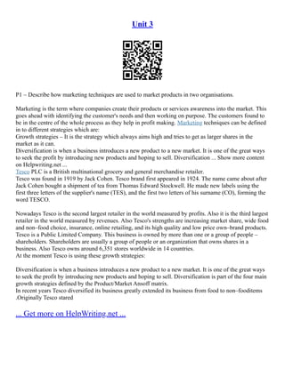 Unit 3
P1 – Describe how marketing techniques are used to market products in two organisations.
Marketing is the term where companies create their products or services awareness into the market. This
goes ahead with identifying the customer's needs and then working on purpose. The customers found to
be in the centre of the whole process as they help in profit making. Marketing techniques can be defined
in to different strategies which are:
Growth strategies – It is the strategy which always aims high and tries to get as larger shares in the
market as it can.
Diversification is when a business introduces a new product to a new market. It is one of the great ways
to seek the profit by introducing new products and hoping to sell. Diversification ... Show more content
on Helpwriting.net ...
Tesco PLC is a British multinational grocery and general merchandise retailer.
Tesco was found in 1919 by Jack Cohen. Tesco brand first appeared in 1924. The name came about after
Jack Cohen bought a shipment of tea from Thomas Edward Stockwell. He made new labels using the
first three letters of the supplier's name (TES), and the first two letters of his surname (CO), forming the
word TESCO.
Nowadays Tesco is the second largest retailer in the world measured by profits. Also it is the third largest
retailer in the world measured by revenues. Also Tesco's strengths are increasing market share, wide food
and non–food choice, insurance, online retailing, and its high quality and low price own–brand products.
Tesco is a Public Limited Company. This business is owned by more than one or a group of people –
shareholders. Shareholders are usually a group of people or an organization that owns shares in a
business. Also Tesco owns around 6,351 stores worldwide in 14 countries.
At the moment Tesco is using these growth strategies:
Diversification is when a business introduces a new product to a new market. It is one of the great ways
to seek the profit by introducing new products and hoping to sell. Diversification is part of the four main
growth strategies defined by the Product/Market Ansoff matrix.
In recent years Tesco diversified its business greatly extended its business from food to non–fooditems
.Originally Tesco stared
... Get more on HelpWriting.net ...
 