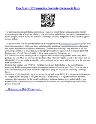 Case Study Of Transaction Processing Systems At Tesco
The enormous English distributing cooperation, Tesco, was one of the few companies at the time to
forecast the potential of implying relatively new information technologies systems in a business strategy.
In this analysis, we will dissect the technical knowledge, successes and processes that Tesco has applied
in their lifeline.
The practical steps they have made in terms of choosing the correct information systems drove their main
competitive advantage; which over time, transformed the traditional business to consumer relationship
that people were familiar with in the 20th century. This is worth analysing– they were one of the few
innovating companies to invest heavily in these progressing technologies, which as a result, generated
high amounts of profit. Not only did it ... Show more content on Helpwriting.net ...
It is linked to the stores ordering book stock system which automatically generate a new order when
products are sold. They are also linked to the back office where they keep a record of the price which can
change daily. Payment can be accepted by cash or chip and pin payment, which connects to the merchant
bank electronically.
Portable Data Capture Unit (PDCU) – Handheld mobile unit that is linked to the back office and
mainframe. Enable employees to update the system mostly mobile on the short floor. There are mostly
used for completing stock count reductions on products going out of code and requesting shelf edge
labels.
Mainframe – Sales based ordering, it is a system dating back to the 1960's. It is due year to today despite
its complexity and difficulty to navigate, because of its reliability. It is arguably the most important
system as it is responsible for the complex ordering of stock and tracking ways and shrink. It is also
responsible for communicating between stores and distributors and controlling literary multi–billion
pounds stock each
... Get more on HelpWriting.net ...
 