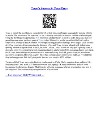 Tesco 's Success At Tesco Essay
Tesco is one of the most famous stores in the UK with it being our biggest sales retailer earning billions
in profits. The statistics of the supermarket are extremely impressive with over 330,000 staff employed,
being the third largest supermarket, over 16 million Clubcard users in the UK and it being said that one
pound in every seven has been spent at Tesco. All of this used to just be a small stall in East London
when it was created by Jack Cohen in 1919 simply selling groceries making a profit of just £1 on the first
day. Five years later, Cohen purchased a shipment of tea and Tesco became a brand with its first store
opening another five years later, in 1929, in North London. Tesco is now not only just a grocery store, it
also sells petrol (becoming the largest independent petrol retailer in the UK), insurance, has its own bank,
credit cards, loans along with products such as its own clothing line F&F, games consoles, televisions
and sports equipment. However, in 2014 Tesco had a shocking downfall when it had been revealed that
they had exaggerated their half–year profit forecast by a massive £250 million.
The downfall of Tesco has resulted in their chief executive, Philip Clarke stepping down and their UK
chief executive Chris Bush, UK finance director Carl Rogberg, UK food commercial director John
Scouler and food sourcing director Matt Simister all being suspended after an investigation into how it
had happened. Tesco overstating their profits has affected them
... Get more on HelpWriting.net ...
 