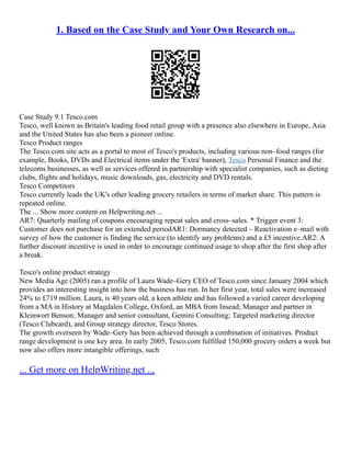 1. Based on the Case Study and Your Own Research on...
Case Study 9.1 Tesco.com
Tesco, well known as Britain's leading food retail group with a presence also elsewhere in Europe, Asia
and the United States has also been a pioneer online.
Tesco Product ranges
The Tesco.com site acts as a portal to most of Tesco's products, including various non–food ranges (for
example, Books, DVDs and Electrical items under the 'Extra' banner), Tesco Personal Finance and the
telecoms businesses, as well as services offered in partnership with specialist companies, such as dieting
clubs, flights and holidays, music downloads, gas, electricity and DVD rentals.
Tesco Competitors
Tesco currently leads the UK's other leading grocery retailers in terms of market share. This pattern is
repeated online.
The ... Show more content on Helpwriting.net ...
AR7: Quarterly mailing of coupons encouraging repeat sales and cross–sales. * Trigger event 3:
Customer does not purchase for an extended periodAR1: Dormancy detected – Reactivation e–mail with
survey of how the customer is finding the service (to identify any problems) and a £5 incentive.AR2: A
further discount incentive is used in order to encourage continued usage to shop after the first shop after
a break.
Tesco's online product strategy
New Media Age (2005) ran a profile of Laura Wade–Gery CEO of Tesco.com since January 2004 which
provides an interesting insight into how the business has run. In her first year, total sales were increased
24% to £719 million. Laura, is 40 years old, a keen athlete and has followed a varied career developing
from a MA in History at Magdalen College, Oxford, an MBA from Insead; Manager and partner in
Kleinwort Benson; Manager and senior consultant, Gemini Consulting; Targeted marketing director
(Tesco Clubcard), and Group strategy director, Tesco Stores.
The growth overseen by Wade–Gery has been achieved through a combination of initiatives. Product
range development is one key area. In early 2005, Tesco.com fulfilled 150,000 grocery orders a week but
now also offers more intangible offerings, such
... Get more on HelpWriting.net ...
 