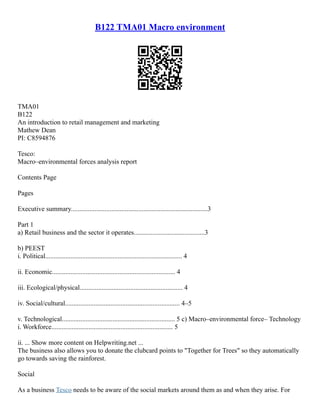 B122 TMA01 Macro environment
TMA01
B122
An introduction to retail management and marketing
Mathew Dean
PI: C8594876
Tesco:
Macro–environmental forces analysis report
Contents Page
Pages
Executive summary.................................................................................3
Part 1
a) Retail business and the sector it operates..........................................3
b) PEEST
i. Political................................................................................. 4
ii. Economic......................................................................... 4
iii. Ecological/physical............................................................. 4
iv. Social/cultural.................................................................... 4–5
v. Technological................................................................... 5 c) Macro–environmental force– Technology
i. Workforce........................................................................ 5
ii. ... Show more content on Helpwriting.net ...
The business also allows you to donate the clubcard points to "Together for Trees" so they automatically
go towards saving the rainforest.
Social
As a business Tesco needs to be aware of the social markets around them as and when they arise. For
 