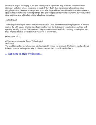 instance in August leading up to the new school year in September they will have school uniforms,
stationary and other school equipment in stock. If they didn't then parents may choose to do other
shopping such as groceries in competitors stores who do provide such merchandise or who are closer to
specialist retailers to save on multiple trips. This could impact on the businesses profits, especially if the
store was in an area which had a high, school age population.
Technological
Technology is having an impact on businesses such as Tesco due to the ever changing nature of its uses
such as the self–service tills that have been installed over the last several years in stores and new and
updating security systems. Tesco needs to keep up–to–date with how it is constantly evolving and also
must be efficient in its use as to not allow issues to arise with it.
(Word count – 453)
c) Macro–environmental force– Technological
Workforce
The world around us is evolving into a technologically reliant environment. Workforces can be affected
in both a positive and negative way. For instance the self–service tills used at Tesco
... Get more on HelpWriting.net ...
 