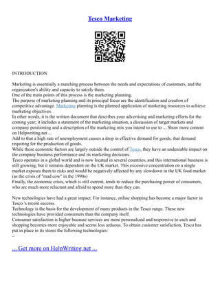 Tesco Marketing
INTRODUCTION
Marketing is essentially a matching process between the needs and expectations of customers, and the
organization's ability and capacity to satisfy them.
One of the main points of this process is the marketing planning.
The purpose of marketing planning and its principal focus are the identification and creation of
competitive advantage. Marketing planning is the planned application of marketing resources to achieve
marketing objectives.
In other words, it is the written document that describes your advertising and marketing efforts for the
coming year; it includes a statement of the marketing situation, a discussion of target markets and
company positioning and a description of the marketing mix you intend to use to ... Show more content
on Helpwriting.net ...
Add to that a high rate of unemployment causes a drop in effective demand for goods, that demand
requiring for the production of goods.
While these economic factors are largely outside the control of Tesco, they have an undeniable impact on
the company business performance and its marketing decisions.
Tesco operates in a global world and is now located in several countries, and this international business is
still growing, but it remains dependent on the UK market. This excessive concentration on a single
market exposes them to risks and would be negatively affected by any slowdown in the UK food market
(as the crisis of "mad cow" in the 1990s)
Finally, the economic crisis, which is still current, tends to reduce the purchasing power of consumers,
who are much more reluctant and afraid to spend more than they can.
New technologies have had a great impact. For instance, online shopping has become a major factor in
Tesco 's recent success.
Technology is the basis for the development of many products in the Tesco range. These new
technologies have provided consumers than the company itself.
Consumer satisfaction is higher because services are more personalized and responsive to each and
shopping becomes more enjoyable and seems less arduous. To obtain customer satisfaction, Tesco has
put in place in its stores the following technologies:
–
... Get more on HelpWriting.net ...
 