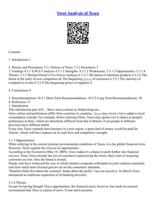 Swot Analysis of Tesco
Contents
1. Introduction 3
2. History and Procedures 3 2.1 History of Tesco 3 2.2 Procedures 3
3. Findings 4 3.1 S.W.O.T analysis 4 3.1.1 Strengths: 4 3.1.2 Weaknesses: 5 3.1.3 Opportunities: 5 3.1.4
Threats: 5 3.2 Michael Porter's Five Forces Analyses 6 3.2.1 The threat of substitute products 6 3.2.2 The
threat of the entry of new competitors & The bargaining power of customers 6 3.2.3 The intensity of
competitive rivalry 8 3.2.4 The bargaining power of suppliers 9
4. Conclusions 9
5. Recommendations 10 5.1 Short Term Recommendations: 10 5.2 Long Term Recommendations: 10
6. References 11
1. Introduction
This introduction part will ... Show more content on Helpwriting.net ...
Since culture and preferences differ from countries to countries, Tesco may invest a lot to adapt to local
consumption concept. For example, before entering China, Tesco may spend a lot to adjust to peoples'
preferences in there, which are absolutely different from that in Britain. Even people in different
provinces have different habits.
Every time Tesco expands there business to a new region, a great deal of money would be paid for
'tuition', which will have impacts on its cash flow and competitive strength.
3.1.3 Opportunities:
When referring to the current external environmental conditions of Tesco, it is the global financial crisis.
However, Tesco regards the crisis as its opportunities.
According to the Economist (May 14, 2009), Tesco makes it a chance to push further into financial
services. Since Tesco already has lots of customers experiencing the stores, their costs of acquiring
customers are low. Also the brand is trusted.
People who have witnessed the way in which retailers cooperate with banks in joint ventures constantly
note how much more focused grocers are on the consumers' demands.
"Retailers think first about the customer, banks about the profit," says an executive. In March Tesco
announced an ambitious expansion of its banking activities.
3.1.4 Threats:
Except for having brought Tesco opportunities, the financial crisis, however, has made its external
environment bad. Here is a piece of news. Evans and Loncraine
 