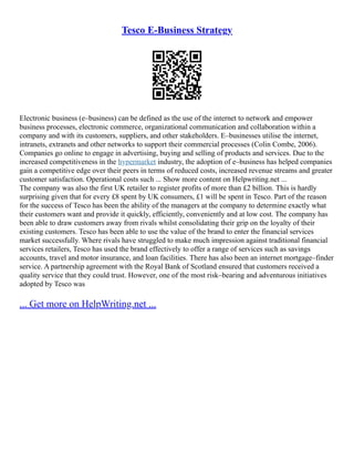 Tesco E-Business Strategy
Electronic business (e–business) can be defined as the use of the internet to network and empower
business processes, electronic commerce, organizational communication and collaboration within a
company and with its customers, suppliers, and other stakeholders. E–businesses utilise the internet,
intranets, extranets and other networks to support their commercial processes (Colin Combe, 2006).
Companies go online to engage in advertising, buying and selling of products and services. Due to the
increased competitiveness in the hypermarket industry, the adoption of e–business has helped companies
gain a competitive edge over their peers in terms of reduced costs, increased revenue streams and greater
customer satisfaction. Operational costs such ... Show more content on Helpwriting.net ...
The company was also the first UK retailer to register profits of more than £2 billion. This is hardly
surprising given that for every £8 spent by UK consumers, £1 will be spent in Tesco. Part of the reason
for the success of Tesco has been the ability of the managers at the company to determine exactly what
their customers want and provide it quickly, efficiently, conveniently and at low cost. The company has
been able to draw customers away from rivals whilst consolidating their grip on the loyalty of their
existing customers. Tesco has been able to use the value of the brand to enter the financial services
market successfully. Where rivals have struggled to make much impression against traditional financial
services retailers, Tesco has used the brand effectively to offer a range of services such as savings
accounts, travel and motor insurance, and loan facilities. There has also been an internet mortgage–finder
service. A partnership agreement with the Royal Bank of Scotland ensured that customers received a
quality service that they could trust. However, one of the most risk–bearing and adventurous initiatives
adopted by Tesco was
... Get more on HelpWriting.net ...
 
