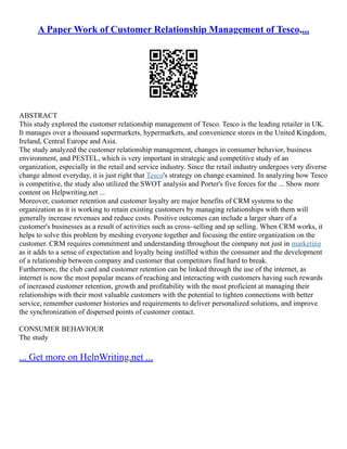 A Paper Work of Customer Relationship Management of Tesco,...
ABSTRACT
This study explored the customer relationship management of Tesco. Tesco is the leading retailer in UK.
It manages over a thousand supermarkets, hypermarkets, and convenience stores in the United Kingdom,
Ireland, Central Europe and Asia.
The study analyzed the customer relationship management, changes in consumer behavior, business
environment, and PESTEL, which is very important in strategic and competitive study of an
organization, especially in the retail and service industry. Since the retail industry undergoes very diverse
change almost everyday, it is just right that Tesco's strategy on change examined. In analyzing how Tesco
is competitive, the study also utilized the SWOT analysis and Porter's five forces for the ... Show more
content on Helpwriting.net ...
Moreover, customer retention and customer loyalty are major benefits of CRM systems to the
organization as it is working to retain existing customers by managing relationships with them will
generally increase revenues and reduce costs. Positive outcomes can include a larger share of a
customer's businesses as a result of activities such as cross–selling and up selling. When CRM works, it
helps to solve this problem by meshing everyone together and focusing the entire organization on the
customer. CRM requires commitment and understanding throughout the company not just in marketing
as it adds to a sense of expectation and loyalty being instilled within the consumer and the development
of a relationship between company and customer that competitors find hard to break.
Furthermore, the club card and customer retention can be linked through the use of the internet, as
internet is now the most popular means of reaching and interacting with customers having such rewards
of increased customer retention, growth and profitability with the most proficient at managing their
relationships with their most valuable customers with the potential to tighten connections with better
service, remember customer histories and requirements to deliver personalized solutions, and improve
the synchronization of dispersed points of customer contact.
CONSUMER BEHAVIOUR
The study
... Get more on HelpWriting.net ...
 