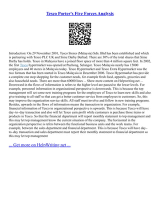 Tesco Porter's Five Forces Analysis
Introduction: On 29 November 2001, Tesco Stores (Malaysia) Sdn. Bhd has been established and which
is partnering with Tesco PLC UK and Sime Darby Berhad. There are 30% of the total shares that Sime
Darby has holds. Tesco in Malaysia have a joined floor space of more than 4 million square feet. In 2002,
the first Tesco hypermarket was opened at Puchong, Selangor. Tesco Malaysia nearly has 15000
employees and 40 stores in Malaysia today. Tesco Hypermarket and Tesco Extra Hypermarket was the
two formats that has been started in Tesco Malaysia in December 2006. Tesco Hypermarket has provide
a complete one stop shopping for the customer needs, for example fresh food, apparels, groceries and
also household needs. There are more than 60000 lines ... Show more content on Helpwriting.net ...
Downward in the flows of information is refers to the higher level are passed to the lower levels. For
example, personnel information in organizational perspective is downwards. This is because the top
management will set some new training programs for the employees of Tesco to learn new skills and also
give training to all staff so that can get a better customer service from employees to customers. So, this
may improve the organization service skills. All staff must involve and follow in new training programs.
Besides, upwards in the flows of information means the transaction in organization. For example,
financial information of Tesco in organizational perspective is upwards. This is because Tesco will have
day–to–day transaction and also will let Tesco earn profit while customers is purchase those items or
products in Tesco. So that the financial department will report monthly statement to top management and
this may let top management know the current situation of the company. The horizontal in the
organization perspective is refers between the functional business units and the work teams. For
example, between the sales department and financial department. This is because Tesco will have day–
to–day transaction and sales department must report their monthly statement to financial department so
this may let top management
... Get more on HelpWriting.net ...
 