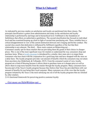What Is Clubcard?
As indicated by previous studies on satisfaction and loyalty are partitioned into three classes. The
principal classification is gotten from administration and study on the satisfaction and loyalty
relationship is performed by and large and in hierarchical level. Fulfilment is the foundation of
faithfulness that effects on authoritative gainfulness. The second classification has focused on individual
level and has examined keeping up client in light of second time purchasing aim. These variables have a
critical disappointment in view of the current distinction between one's longing and his/her conduct. The
second class asserts that dedication is influenced by fulfilment regardless of the fact that their
relationship is not coherent. The third ... Show more content on Helpwriting.net ...
Consumers usually opt for those retailers that are providing them the goods of their choice in cheaper
prices. This is one of the most significant ways for retailers to understand the way consumers shop and
purchase items. When a loyalty program is introduced by a retailer, their main aim is to target those
consumers who have been with the corporation for a good long time and have shopped with the store on
a daily basis. The loyalty programs provides vast amount of benefits which the consumers may not attain
from anywhere else (Söderlund, & Colliander, 2015). From the consumer's point of view, loyalty
program are a kind of blessing because it allows them to purchase items at a cheaper price as well as
allows them to reap more benefits from the retailer through the loyalty program. Many consumers have
become part of the Tesco's loyalty program because they believe that Tesco has provided them with vast
amount of benefits for just being their loyal customer. Many customers are of the view that the loyalty
program initiated by the Tesco is the most satisfying one out of all the loyalty programs that are initiated
by other retailers.
2.4 A functional framework for perceiving positive customer loyalty
... Get more on HelpWriting.net ...
 