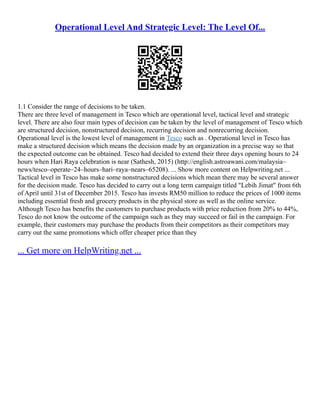 Operational Level And Strategic Level: The Level Of...
1.1 Consider the range of decisions to be taken.
There are three level of management in Tesco which are operational level, tactical level and strategic
level. There are also four main types of decision can be taken by the level of management of Tesco which
are structured decision, nonstructured decision, recurring decision and nonrecurring decision.
Operational level is the lowest level of management in Tesco such as . Operational level in Tesco has
make a structured decision which means the decision made by an organization in a precise way so that
the expected outcome can be obtained. Tesco had decided to extend their three days opening hours to 24
hours when Hari Raya celebration is near (Sathesh, 2015) (http://english.astroawani.com/malaysia–
news/tesco–operate–24–hours–hari–raya–nears–65208). ... Show more content on Helpwriting.net ...
Tactical level in Tesco has make some nonstructured decisions which mean there may be several answer
for the decision made. Tesco has decided to carry out a long term campaign titled "Lebih Jimat" from 6th
of April until 31st of December 2015. Tesco has invests RM50 million to reduce the prices of 1000 items
including essential fresh and grocery products in the physical store as well as the online service.
Although Tesco has benefits the customers to purchase products with price reduction from 20% to 44%,
Tesco do not know the outcome of the campaign such as they may succeed or fail in the campaign. For
example, their customers may purchase the products from their competitors as their competitors may
carry out the same promotions which offer cheaper price than they
... Get more on HelpWriting.net ...
 