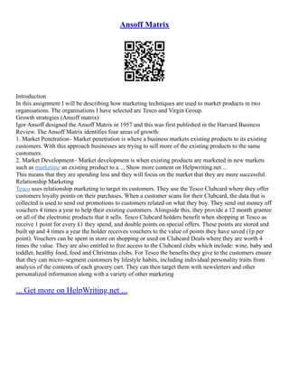 Ansoff Matrix
Introduction
In this assignment I will be describing how marketing techniques are used to market products in two
organisations. The organisations I have selected are Tesco and Virgin Group.
Growth strategies (Ansoff matrix)
Igor Ansoff designed the Ansoff Matrix in 1957 and this was first published in the Harvard Business
Review. The Ansoff Matrix identifies four areas of growth:
1. Market Penetration– Market penetration is where a business markets existing products to its existing
customers. With this approach businesses are trying to sell more of the existing products to the same
customers.
2. Market Development– Market development is when existing products are marketed in new markets
such as marketing an existing product to a ... Show more content on Helpwriting.net ...
This means that they are spending less and they will focus on the market that they are more successful.
Relationship Marketing
Tesco uses relationship marketing to target its customers. They use the Tesco Clubcard where they offer
customers loyalty points on their purchases. When a customer scans for their Clubcard, the data that is
collected is used to send out promotions to customers related on what they buy. They send out money off
vouchers 4 times a year to help their existing customers. Alongside this, they provide a 12 month grantee
on all of the electronic products that it sells. Tesco Clubcard holders benefit when shopping at Tesco as
receive 1 point for every £1 they spend, and double points on special offers. These points are stored and
built up and 4 times a year the holder receives vouchers to the value of points they have saved (1p per
point). Vouchers can be spent in store on shopping or used on Clubcard Deals where they are worth 4
times the value. They are also entitled to free access to the Clubcard clubs which include: wine, baby and
toddler, healthy food, food and Christmas clubs. For Tesco the benefits they give to the customers ensure
that they can micro–segment customers by lifestyle habits, including individual personality traits from
analysis of the contents of each grocery cart. They can then target them with newsletters and other
personalized information along with a variety of other marketing
... Get more on HelpWriting.net ...
 