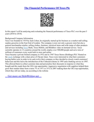 The Financial Performance Of Tesco Plc
In this report I will be analysing and evaluating the financial performance of Tesco PLC over the past 5
years (2010 to 2014).
Background Company Information
Tesco was founded in 1919 by Jack Cohen, he originally started up his business as a market stall selling
surplus groceries in the East End of London. The company is now not only a grocery store but also a
general merchandise retailer, selling clothes, furniture, electrical items and wide range of other products
and services including Tesco Bank, Tesco Mobile, and Blinkbox video on demand service. Tesco
currently operates in 12 countries around the world, employ over 500,000 people and serve tens of
millions of customers every week both in store and online.
Tesco became a private limited company in 1932 and in 1947 Tesco Stores (Holdings) PLC floated on
the stock exchange with a share price of 25p per share. Tesco were interested in what their customers
buying habits were in order to try and evolve their company so they decided to closely watch customers'
behaviour and this led to the introduction of the Clubcard scheme in 1995 and a banking service in 1997.
This allowed them to collect customer data and personalise their discounts in response to what they
bought and this made them the UK's top supermarket. Aggressive negotiation with suppliers helped them
grow their market share from a mere 7% in 1971 to 31% in 2007 making them the UK's top supermarket,
which they still are today, (as according to the website
... Get more on HelpWriting.net ...
 