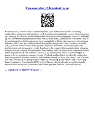 Communication : A Important Factor
Communication Communication is another important factor that needs to consider for building
relationship with customer and make them loyal. Communication needs to be two way between customer
and company. Social media platform has enriched communications among people. Therefore, it has open
up new opportunity for companies to interact with customer more. Companies can open up their page to
increase interaction with the customer on social media platform. On the other, customers also interested
to interact with brands page and know brand their opinion, thoughts and views. According to (Nduisi,
2007), state that communication is the important way to build awareness, understanding customer
preference and motivate customer to make them loyal to the company. Communication is an interactive
dialogue between company and its customer. Some scholars underscored significance of communication
of building relationship with customer. However, it has been now turn into an indispensable part of
customer loyalty or retention strategies because of technological evolution. Social media platform has
open up opportunities both for customers and brand to communicate at any time, at any cause. 'Customer
and brand relationship can be improved by improving relationship quality and also help to build long
lasting relationship" (Jaya chandra, 2005). In (2012, Kavah, ), has developed a new model where he
uncovered that among trust, commitment, satisfaction, purchase intention, communication has
... Get more on HelpWriting.net ...
 