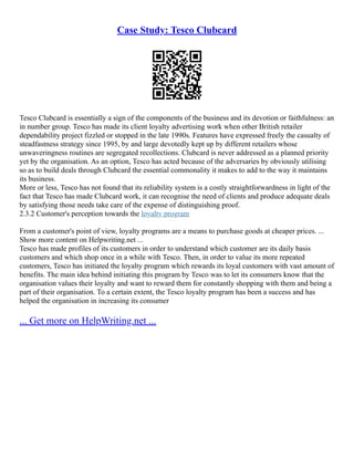 Case Study: Tesco Clubcard
Tesco Clubcard is essentially a sign of the components of the business and its devotion or faithfulness: an
in number group. Tesco has made its client loyalty advertising work when other British retailer
dependability project fizzled or stopped in the late 1990s. Features have expressed freely the casualty of
steadfastness strategy since 1995, by and large devotedly kept up by different retailers whose
unwaveringness routines are segregated recollections. Clubcard is never addressed as a planned priority
yet by the organisation. As an option, Tesco has acted because of the adversaries by obviously utilising
so as to build deals through Clubcard the essential commonality it makes to add to the way it maintains
its business.
More or less, Tesco has not found that its reliability system is a costly straightforwardness in light of the
fact that Tesco has made Clubcard work, it can recognise the need of clients and produce adequate deals
by satisfying those needs take care of the expense of distinguishing proof.
2.3.2 Customer's perception towards the loyalty program
From a customer's point of view, loyalty programs are a means to purchase goods at cheaper prices. ...
Show more content on Helpwriting.net ...
Tesco has made profiles of its customers in order to understand which customer are its daily basis
customers and which shop once in a while with Tesco. Then, in order to value its more repeated
customers, Tesco has initiated the loyalty program which rewards its loyal customers with vast amount of
benefits. The main idea behind initiating this program by Tesco was to let its consumers know that the
organisation values their loyalty and want to reward them for constantly shopping with them and being a
part of their organisation. To a certain extent, the Tesco loyalty program has been a success and has
helped the organisation in increasing its consumer
... Get more on HelpWriting.net ...
 