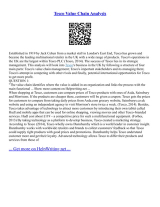 Tesco Value Chain Analysis
Established in 1919 by Jack Cohen from a market stall in London's East End, Tesco has grown and
became the leading multinational retailer in the UK with a wide range of products. Tesco's operations in
the UK are the largest within Tesco PLC (Tesco, 2014). The success of Tesco lies in its strategic
management. This analysis will look into Tesco's business in the UK by following a structure of four
main parts: Tesco's value chain management; Tesco's important stakeholders and its managing them;
Tesco's attempt in competing with other rivals and finally, potential international opportunities for Tesco
to get more profit.
QUESTION 1:
"The value chain identifies where the value is added in an organization and links the process with the
main functional ... Show more content on Helpwriting.net ...
When shopping at Tesco, customers can compare prices of Tesco products with ones of Asda, Sainsbury
and Morrisons. If the products are cheaper there, customers will be given a coupon. Tesco gets the prices
for customers to compare from taking daily prices from Asda.com grocery website, Sainsburys.co.uk
website and using an independent agency to visit Morrison's store twice a week. (Tesco, 2014). Besides,
Tesco takes advantage of technology to attract more customers by introducing their own tablet called
Hudl and mobile apps that can be used for online shopping, viewing movies and other Tesco–branded
services. Hudl cost about £119 – a competitive price for such a multifunctional equipment. (Forbes,
2013) By taking technology as a platform to develop business, Tesco created a marketing strategy.
According to Tesco (2014), Tesco wholly owns Dunnhumby which is a world leader in customer insight.
Dunnhumby works with worldwide retailers and brands to collect customers' feedback so that Tesco
could supply right products with good prices and promotions. Dunnhumby helps Tesco understand
customer more and get their loyalty. Advanced technology allows Tesco to differ their products and
services from those of
... Get more on HelpWriting.net ...
 