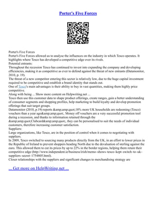Porter's Five Forces
Porter's Five Forces
Porter's Five Forces allowed us to analyse the influences on the industry in which Tesco operates. It
highlights where Tesco has developed a competitive edge over its rivals.
Potential entrants:
Throughout the recession Tesco has continued to invest into expanding the company and developing
efficiencies, making it as competitive as ever to defend against the threat of new entrants (Datamonitor,
2010, p. 19).
The threat of a new competitor entering this sector is relatively low, due to the huge capital investment
required to be competitive and establish a brand identity that stands out.
One of Tesco's main advantages is their ability to buy in vast quantities, making them highly price
competitive.
Along with being ... Show more content on Helpwriting.net ...
Tesco then use this customer data to shape product offerings, create ranges, gain a better understanding
of consumer segments and shopping profiles, help marketing to build loyalty and develop promotion
offerings that suit target groups.
Datamonitor (2010, p.19) reports &amp;amp;quot;18% more UK households are redeeming (Tesco)
vouchers than a year ago&amp;amp;quot;. Money off vouchers are a very successful promotion tool
during a recession, and thanks to information retained through the
&amp;amp;quot;Clubcard&amp;amp;quot;, they can be personalised to suit the needs of individual
customers, therefore increasing customer satisfaction.
Suppliers:
Large organizations, like Tesco, are in the position of control when it comes to negotiating with
suppliers.
In 2009, Tesco switched to sourcing many products directly from the UK, in an effort to lower prices in
the Republic of Ireland to prevent shoppers heading North due to the devaluation of sterling against the
euro. This allowed them to cut its prices by up to 22% in the border regions, helping them retain their
competitive edge (http://www.independent.ie/business/irish/memo–shows–tesco–kept–switch–to–uk–
suppliers–secret–1754805.html).
Closer relationships with the suppliers and significant changes to merchandising strategy are
... Get more on HelpWriting.net ...
 