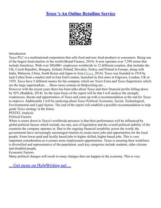 Tesco 's An Online Retailing Service
Introduction
Tesco PLC is a multinational corporation that sells food and non–food products to consumers. Being one
of the largest food retailers in the world (Brand Finance, 2014). It now operates over 7,599 stores that
include franchises. With over 500,000+ employees worldwide in 12 different counties, that includes the
UK, Czech Republic, Hungary, Ireland, Poland, Slovakia, Turkey and Poland in Europe, along with
India, Malaysia, China, South Korea and Japan in Asia (Tesco, 2014). Tesco was founded in 1919 by
Jack Cohen from a market stall in East End London, launched its first store in Edgware, London, UK in
1929. Tesco have 5 different names for the company which are Tesco Extra and Tesco Superstores which
are the large supermarkets. ... Show more content on Helpwriting.net ...
However with the recent years there has been talks about Tesco and their financial profits falling down
by 92% (Ruddick, 2014). So the main focus of the report will be that I will analyse the strength,
weaknesses, threats and opportunities of Tesco and come up with a recommendation at the end for Tesco
to improve. Additionally I will be analysing about Tesco Political, Economic, Social, Technological,
Environmental and Legal factors. The end of the report will establish a possible recommendation to help
guide Tesco strategy in the future.
PESTEL Analysis
Political Factors:
When it comes down to Tesco's worldwide presence is that their performance will be influenced by
global political factors which include, tax rate, acts of legislation and the overall political stability of the
countries the company operates in. Due to the ongoing financial instability across the world, the
governments have increasingly encouraged retailers to create more jobs and opportunities for the local
people. From lower paid and locally based jobs to higher skilled, higher based jobs. This is very
important consideration as it creates more employment opportunities. Tesco is ensuring their workforce
is diversified and representative of the population, such key categories include students, elder citizens
and disabled people.
Economic Factors:
Many political changes will result in many changes that can happen in the economy. This is very
... Get more on HelpWriting.net ...
 