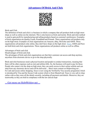 Advantages Of Brick And Click
Brick and Click
The definition of brick and click is a business in which a company that sell products both on high street
shops as well as online (on the internet). This is also known as brick and mortar. Brick and click method
is used to gain profit by manufacturing and selling products based on customer's preferences. Examples
of brick organisation are Quality Foods, Poundland and Primark. These organisations sell products only
on the high street. Examples of click organisations are Amazon, eBay, Wowcher and ASOS. These
organisations sell products only online, they don't have shops on the high street. Tesco, ASDA and Next
are both brick and click organisations. These organisations sell products online as well as offline.
Advantages of brick and click
Disadvantages of brick and click
The advantages of brick and click organisations are that their customer can access and shop anytime,
anywhere from electronic device or go to the shop physically.
Brick and click businesses need a physical location and people to conduct transactions, meaning that
there will be other expenses such as rent and utilities bills. So, the business will need to pay for those.
People who cannot visit the shop on high street, they can easily access to their online website and can
shop from any electronic device and will be delivered ... Show more content on Helpwriting.net ...
For safe and secure online shopping, Tesco is now using the Verified by Visa security programme which
is introduced by Visa and the Secure Code system which is from MasterCard. Tesco is very safe to shop
online with as they store all the details securely, including all payment card details. Moreover, they are
trustworthy as they are held in compliance with the law and are kept
... Get more on HelpWriting.net ...
 