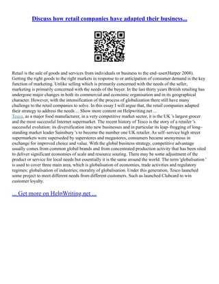 Discuss how retail companies have adapted their business...
Retail is the sale of goods and services from individuals or business to the end–user(Harper 2008).
Getting the right goods to the right markets in response to or anticipation of consumer demand is the key
function of marketing. Unlike selling which is primarily concerned with the needs of the seller,
marketing is primarily concerned with the needs of the buyer. In the last thirty years British retailing has
undergone major changes in both its commercial and economic organisation and in its geographical
character. However, with the intensification of the process of globalization there still have many
challenge to the retail companies to solve. In this essay I will argue that, the retail companies adapted
their strategy to address the needs ... Show more content on Helpwriting.net ...
Tesco, as a major food manufacturer, in a very competitive market sector, it is the UK 's largest grocer
and the most successful Internet supermarket. The recent history of Tesco is the story of a retailer 's
successful evolution: its diversification into new businesses and in particular its leap–frogging of long–
standing market leader Sainsbury 's to become the number one UK retailer. As self–service high street
supermarkets were superseded by superstores and megastores, consumers became anonymous in
exchange for improved choice and value. With the global business strategy, competitive advantage
usually comes from common global brands and from concentrated production activity that has been sited
to deliver significant economies of scale and resource souring. There may be some adjustment of the
product or service for local needs but essentially it is the same around the world. The term 'globalisation '
is used to cover three main area, which is globalisation of economies, trade activities and regulatory
regimes; globalisation of industries; morality of globalisation. Under this generation, Tesco launched
some project to meet different needs from different customers. Such as launched Clubcard to win
customer loyalty.
... Get more on HelpWriting.net ...
 