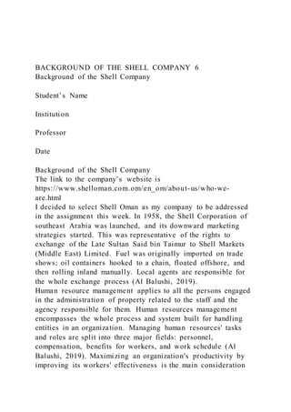 BACKGROUND OF THE SHELL COMPANY 6
Background of the Shell Company
Student’s Name
Institution
Professor
Date
Background of the Shell Company
The link to the company’s website is
https://www.shelloman.com.om/en_om/about-us/who-we-
are.html
I decided to select Shell Oman as my company to be addressed
in the assignment this week. In 1958, the Shell Corporation of
southeast Arabia was launched, and its downward marketing
strategies started. This was representative of the rights to
exchange of the Late Sultan Said bin Taimur to Shell Markets
(Middle East) Limited. Fuel was originally imported on trade
shows; oil containers hooked to a chain, floated offshore, and
then rolling inland manually. Local agents are responsible for
the whole exchange process (Al Balushi, 2019).
Human resource management applies to all the persons engaged
in the administration of property related to the staff and the
agency responsible for them. Human resources management
encompasses the whole process and system built for handling
entities in an organization. Managing human resources' tasks
and roles are split into three major fields: personnel,
compensation, benefits for workers, and work schedule (Al
Balushi, 2019). Maximizing an organization's productivity by
improving its workers' effectiveness is the main consideration
 