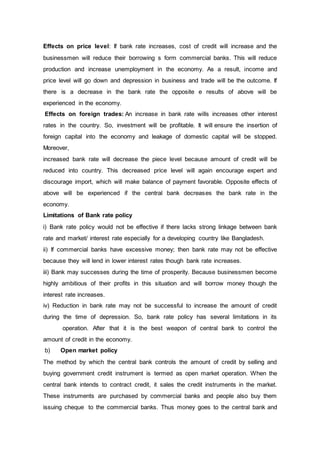 Effects on price level: If bank rate increases, cost of credit will increase and the
businessmen will reduce their borrowing s form commercial banks. This will reduce
production and increase unemployment in the economy. As a result, income and
price level will go down and depression in business and trade will be the outcome. If
there is a decrease in the bank rate the opposite e results of above will be
experienced in the economy.
Effects on foreign trades: An increase in bank rate wills increases other interest
rates in the country. So, investment will be profitable. It will ensure the insertion of
foreign capital into the economy and leakage of domestic capital will be stopped.
Moreover,
increased bank rate will decrease the piece level because amount of credit will be
reduced into country. This decreased price level will again encourage expert and
discourage import, which will make balance of payment favorable. Opposite effects of
above will be experienced if the central bank decreases the bank rate in the
economy.
Limitations of Bank rate policy
i) Bank rate policy would not be effective if there lacks strong linkage between bank
rate and market/ interest rate especially for a developing country like Bangladesh.
ii) If commercial banks have excessive money; then bank rate may not be effective
because they will lend in lower interest rates though bank rate increases.
iii) Bank may successes during the time of prosperity. Because businessmen become
highly ambitious of their profits in this situation and will borrow money though the
interest rate increases.
iv) Reduction in bank rate may not be successful to increase the amount of credit
during the time of depression. So, bank rate policy has several limitations in its
operation. After that it is the best weapon of central bank to control the
amount of credit in the economy.
b) Open market policy
The method by which the central bank controls the amount of credit by selling and
buying government credit instrument is termed as open market operation. When the
central bank intends to contract credit, it sales the credit instruments in the market.
These instruments are purchased by commercial banks and people also buy them
issuing cheque to the commercial banks. Thus money goes to the central bank and
 