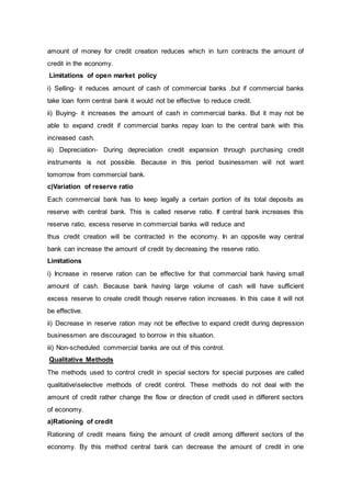 amount of money for credit creation reduces which in turn contracts the amount of
credit in the economy.
Limitations of open market policy
i) Selling- it reduces amount of cash of commercial banks .but if commercial banks
take loan form central bank it would not be effective to reduce credit.
ii) Buying- it increases the amount of cash in commercial banks. But it may not be
able to expand credit if commercial banks repay loan to the central bank with this
increased cash.
iii) Depreciation- During depreciation credit expansion through purchasing credit
instruments is not possible. Because in this period businessmen will not want
tomorrow from commercial bank.
c)Variation of reserve ratio
Each commercial bank has to keep legally a certain portion of its total deposits as
reserve with central bank. This is called reserve ratio. If central bank increases this
reserve ratio, excess reserve in commercial banks will reduce and
thus credit creation will be contracted in the economy. In an opposite way central
bank can increase the amount of credit by decreasing the reserve ratio.
Limitations
i) Increase in reserve ration can be effective for that commercial bank having small
amount of cash. Because bank having large volume of cash will have sufficient
excess reserve to create credit though reserve ration increases. In this case it will not
be effective.
ii) Decrease in reserve ration may not be effective to expand credit during depression
businessmen are discouraged to borrow in this situation.
iii) Non-scheduled commercial banks are out of this control.
Qualitative Methods
The methods used to control credit in special sectors for special purposes are called
qualitativeselective methods of credit control. These methods do not deal with the
amount of credit rather change the flow or direction of credit used in different sectors
of economy.
a)Rationing of credit
Rationing of credit means fixing the amount of credit among different sectors of the
economy. By this method central bank can decrease the amount of credit in one
 
