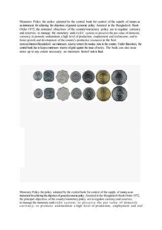 Monetary Policy the policy adopted by the central bank for control of the supply of money as
aninstrument for achieving the objectives ofgeneral economic policy. Asstated in the Bangladesh Bank
Order 1972, the principal objectives of the country'smonetary policy are to regulate currency
and reserves; to manage the monetary andcredit system; to preserve the par value of domestic
currency; to promote andmaintain a high level of production, employment and realincome; and to
foster growth and development of the country's productive resources in the best
nationalinterest.Bangladesh useminimum reserve system for issuing note in the country. Under thissystem, the
central bank has tokeepaminimum reserve ofgold against the issue ofnotes. The bank can also issue
notes up to any extent necessary; no minimum limitof noteis fixed.
Monetary Policy the policy adopted by the centralbank for control of the supply of moneyasan
instrumentforachieving theobjectivesofgeneraleconomicpolicy. Asstated in the Bangladesh Bank Order 1972,
the principal objectives of the country'smonetary policy are to regulate currency and reserves;
to manage the monetary andc re dit syste m; to pre se rve the pa r va lue of dome stic
c urre nc y; to promote a ndmaintain a high level of production, employment and real
 