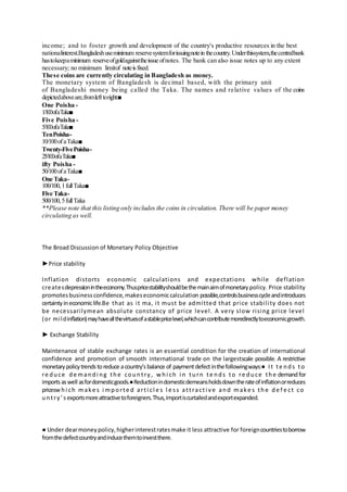 income; and to foster growth and development of the country's productive resources in the best
nationalinterest.Bangladeshuseminimum reservesystemforissuingnotein thecountry.Underthissystem,thecentralbank
hastokeepaminimum reserveofgoldagainsttheissue ofnotes. The bank can also issue notes up to any extent
necessary; no minimum limitof noteisfixed.
These coins are currently circulating in Bangladesh as money.
The monetary system of Bangladesh is decimal based, with the primary unit
of Bangladeshi money being called the Taka. The names and relative values of the coins
depictedaboveare,fromlefttoright:■
One Poisha -
1/100ofaTaka■
Five Poisha -
5/100ofaTaka■
TenPoisha-
10/100ofaTaka■
Twenty-FivePoisha-
25/100ofaTaka■
ifty Poisha -
50/100ofaTaka■
One Taka-
100/100,1fullTaka■
Five Taka-
500/100,5fullTaka
**Please note that this listing only includes the coins in circulation. There will be paper money
circulating as well.
The Broad Discussion of Monetary Policy Objective
►Price stability
Inflation distorts economic calculations and expectations while deflation
createsdepressionintheeconomy.Thuspricestabilityshouldbethemainaimofmonetary policy. Price stability
promotesbusinessconfidence,makeseconomiccalculation possible,controlsbusinesscycleandintroduces
certaintyineconomiclife.Be that as it ma, it must be admitted that price stability does not
be necessarilymean absolute constancy of price level. A very slow rising price level
(or mildinflation)mayhaveallthevirtuesofastablepricelevel,whichcancontributemoredirectlytoeconomicgrowth.
► Exchange Stability
Maintenance of stable exchange rates is an essential condition for the creation of international
confidence and promotion of smooth international trade on the largestscale possible. A restrictive
monetarypolicytrendstoreduce acountry’sbalance of paymentdefectinthefollowingways:● It te nds to
re duce de mandi ng the country, w hi ch i n turn te nds to re duce the demandfor
importsaswell asfordomesticgoods.●Reductionindomesticdemeansholdsdowntherateofinflationorreduces
pricesw hi ch make s i mporte d arti cl e s l e ss attracti ve and make s the de f e ct co
untry’s exportsmoreattractivetoforeigners.Thus,importiscurtailedandexportexpanded.
● Under dearmoneypolicy,higherinterestratesmake it less attractive for foreigncountriestoborrow
fromthedefectcountryandinducethemtoinvestthere.
 