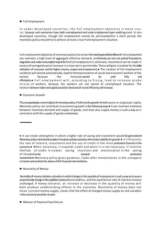 ► Full Employment
In unde r de ve l ope d countri e s, the f ul l e mpl oyme nt obj e cti ve i s more cruc
i al , because such economies have bothunemploymentandunderemploymentopenanddisguised. In less
developed countries, though full employment cannot be achievedwithin a short period, the
monetary policy should try to achieve at least a near fullemployment situation.
Full employmentobjective of monetarypolicyhascertainfar-reachingbeneficialeffects:●Fullemployment
can maintain a high level of aggregate effective demand, andtherebycanironoutcyclical fluctuations,
stagnationandunderconsumptiontrap.●Beforefull employment is achieved, investment can be made in
excessof savingandaprice increase ina slow rate is permissible.These willgive incentive forthefuller
utilization of resources andforhigherincome,outputandemployment.● The creation of full employment
conditionwill almostautomatically,lead to themaximization of social and economic welfare of the
society because the resourceswould be used fully and
effectively.● Ful l e mpl oyme nt w i l l , accordi ng to Ei nzi g, l e ad to i ncre ase produ
cti vi ty of workers, because the workers are not sacred of unemployed situation. The
relation betweenlaborandcapitalwouldbeidealandall-roundefficiencywillincrease.
► Economic Growth
Thiscomparativelyarecentobjectofmonetarypolicy.Ifreferstothegrowthofrealincome or output per capita.
Monetary policy can contribute to economic growth inthefollowingways:● It can maintain a balance
between monetary demand and supply of goods, and itcan also supply money is such a way as is
consistent with the supply of goods andservices.
● It can create atmosphere in which a higher rate of saving and investment would be generated.●
Monetarypolicyminimizesfluctuationinbusinessactivityandprices.●Itcreatesstabilityforgrowth.● It influences
the rate of interest, investment and the use of credit in the most productivechannelsinthe
economy.● When necessary, it expands credit and when it is not necessary, if restricts
theflow of credit. It creates saving intuitions and monetization in the saving
of thecommunity towards productive
investment.● Monetary policy gives guidance, looks after monetization in the unorganiz
edsectorandcontrolstheactivesofthefinancialintermediaries.
► Neutrality of Money
Neutralityofmoneyindicatesasituationinwhichchangesinthequantityofmoneyoccursinsuchawayastocausea
proportionatechangeintheequilibriumpricesofcommodities, and the equilibrium rate of interest remains
unchanged. If money isneutral, an increase or decrease in the quantity of money will
both produce anddisturbing effects in the economy. Neutrality of money does not
mean constantmoney supply, means that the effect of changed money supply on real variables
intheeconomywouldbeneutral.
► Balance of Payment Equilibrium
 