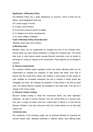 Significance of Monetary Policy
The Monetary Policy has a great significance on economy. Some of there are as
follows. (www.bangladesh-bank.org)
i)To control supply of money
ii) To Setup rate of interest.
iii) To promote economic growth & stability.
iv) To stabilize price & low unemployment.
v) To control inflation & deflation.
Tools of Monetary Policy Generally Used
Monetary policy tools are as follows
a) Monetary base
Monetary policy can be implemented by changing the size of the monetary base.
Central banks use open market operations to change the monetary base. The central
bank buys or sells reserve assets (usually financial instruments such as bonds) in
exchange for money on deposit at the central bank. Those deposits are convertible to
currency.
b) Reserve requirements
The monetary authority exerts regulatory control over banks. Monetary policy can be
implemented by changing the proportion of total assets that banks must hold in
reserve with the central bank. Banks only maintain a small portion of their assets as
cash available for immediate withdrawal; the rest is invested in illiquid assets like
mortgages and loans. By changing the proportion of total assets to be held as liquid
cash, the Federal Reserve changes the availability of loan able funds. This acts as a
change in the money supply
c) Discount window lending
Discount window lending is where the commercial banks, and other depository
institutions, are able to borrow reserves from the Central Bank at a discount rate.
This rate is usually set below short term market rates (T-bills).It is of note that the
Discount Window is the only instrument which the Central Banks do not have total
control over.
d) Interest rates
The contraction of the monetary supply can be achieved indirectly by increasing the
nominal interest rates. Monetary authorities in different nations have differing levels
 
