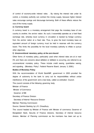 of control of economy-wide interest rates. . By raising the interest rate under its
control, a monetary authority can contract the money supply, because higher interest
rates encourage savings and discourage borrowing. Both of these effects reduce the
size of the money supply.
e) Currency board
A currency board is a monetary arrangement that pegs the monetary base of one
country to another, the anchor nation. As such, it essentially operates as a hard fixed
exchange rate, whereby local currency in circulation is backed by foreign currency
from the anchor nation at a fixed rate. Thus, to grow the local monetary base an
equivalent amount of foreign currency must be held in reserves with the currency
board. This limits the possibility for the local monetary authority to inflate or pursue
other objectives.
f) Unconventional monetary policy at the zero bound
Other forms of monetary policy, particularly used when interest rates are at or near
0% and there are concerns about deflation or deflation is occurring, are referred to as
unconventional monetary policy. These include credit easing, quantitative easing,
and signaling. (Monetary Policy”. Federal Reserve Board. January 3, 2006.)
Bodies of Monetary Policy
With the recommendation of World Bank/IMF, government in 2003 provided the
degree of autonomy to the bank to carry out its responsibilities without undue
interference of the government and a new body, called co-ordination Council.
This council consists of the following governing body
Minister of Finance
Minister of Commerce
Governor of BB
Secretary of Finance Division
Secretary of Internal Resource Division
Member Planning Commission
Source: General Banking by L.R. Chowdhury
This council headed by Minister of Finance with Minister of commerce, Governor of
Bangladesh Bank, Security of Finance divisions, Secretary of internal resource
division, Member of Planning commission as the members has been set up to
 