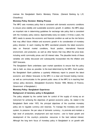 oversee the Bangladesh Bank’s Monetary Policies. (General Banking by L.R.
Chowdhury)
Monetary Policy Decision- Making Process
The MPC sets monetary policy that is consistent with domestic economic conditions
to ensure price stability and sustainable economic growth. In addition, the MPC plays
an important role in determining guidelines for exchange rate policy that is consistent
with the monetary policy stance. Approximately every six weeks ( 8 times a year), the
MPC needs to assess the economic and financial condition as well as the risk factors
that may affect future inflation and economic growth in its consideration of monetary
policy direction. In each meeting the MPC secretariat presents the latest economic
data on financial market conditions, fiscal position, international financial
environment, and production, as well as other factors that may affect the price level,
including world commodity prices and US interest rates. The plausible trends of these
variables are widely discussed and subsequently incorporated into the inflation and
GDP forecasts.
The Bangladesh Bank undertakes open market operations to ensure that the policy
rate is held- as close as possible- to the level determined by the MPC. Each quarter,
the Bangladesh Bank publishes a quarterly inflationary report to present the latest
economic and inflation forecasts to the MPC in a clear and forward looking manner,
as well as communicates to the general public views of the MPC to in reaching their
various policy decisions. (Bangladesh Economic Review 1999, Ministry of Finance,
Government of Bangladesh.)
Monetary Policy: Bangladesh Experience
Background of monetary policy in Bangladesh
The policy adopted by the central bank for control of the supply of money as an
instrument for achieving the objectives of general economic policy. As stated in the
Bangladesh Bank order 1972, the principal objectives of the countries monetary
policy are to regulate currency and reserves. To manage the monetary and credit
system; to preserve the par value of domestic currency ; to promote and maintain a
high level of production, employment and real income ; and to foster growth and
development of the country’s productive resources in the best national interest.
Although the long term focus of monetary policy in Bangladesh is on growth with
 