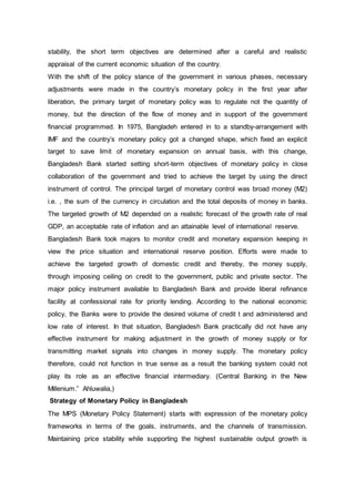 stability, the short term objectives are determined after a careful and realistic
appraisal of the current economic situation of the country.
With the shift of the policy stance of the government in various phases, necessary
adjustments were made in the country’s monetary policy in the first year after
liberation, the primary target of monetary policy was to regulate not the quantity of
money, but the direction of the flow of money and in support of the government
financial programmed. In 1975, Bangladeh entered in to a standby-arrangement with
IMF and the country’s monetary policy got a changed shape, which fixed an explicit
target to save limit of monetary expansion on annual basis, with this change,
Bangladesh Bank started setting short-term objectives of monetary policy in close
collaboration of the government and tried to achieve the target by using the direct
instrument of control. The principal target of monetary control was broad money (M2)
i.e. , the sum of the currency in circulation and the total deposits of money in banks.
The targeted growth of M2 depended on a realistic forecast of the growth rate of real
GDP, an acceptable rate of inflation and an attainable level of international reserve.
Bangladesh Bank took majors to monitor credit and monetary expansion keeping in
view the price situation and international reserve position. Efforts were made to
achieve the targeted growth of domestic credit and thereby, the money supply,
through imposing ceiling on credit to the government, public and private sector. The
major policy instrument available to Bangladesh Bank and provide liberal refinance
facility at confessional rate for priority lending. According to the national economic
policy, the Banks were to provide the desired volume of credit t and administered and
low rate of interest. In that situation, Bangladesh Bank practically did not have any
effective instrument for making adjustment in the growth of money supply or for
transmitting market signals into changes in money supply. The monetary policy
therefore, could not function in true sense as a result the banking system could not
play its role as an effective financial intermediary. (Central Banking in the New
Millenium.” Ahluwalia,)
Strategy of Monetary Policy in Bangladesh
The MPS (Monetary Policy Statement) starts with expression of the monetary policy
frameworks in terms of the goals, instruments, and the channels of transmission.
Maintaining price stability while supporting the highest sustainable output growth is
 