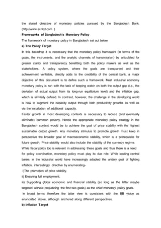 the stated objective of monetary policies pursued by the Bangladesh Bank.
(http://www.scribd.com )
Frameworks of Bangladesh’s Monetary Policy
The framework of monetary policy in Bangladesh set out below
a) The Policy Target
In this backdrop it is necessary that the monetary policy framework (in terms of the
goals, the instruments, and the analytic channels of transmission) be articulated for
greater clarity and transparency benefiting both the policy makers as well as the
stakeholders. A policy system, where the goals are transparent and their
achievement verifiable, directly adds to the credibility of the central bank, a major
objective of this document is to define such a framework. Most industrial economy
monetary policy is run with the task of keeping watch on both the output gap (i.e., the
deviation of actual output from its long-run equilibrium level) and the inflation gap,
which is similarly defined. In contrast, however, the challenge in the developing world
is how to augment the capacity output through both productivity growths as well as
via the installation of additional capacity.
Faster growth in most developing contexts is necessary to reduce (and eventually
eliminate) common poverty. Hence the appropriate monetary policy strategy in the
Bangladesh context would be to achieve the goal of price stability with the highest
sustainable output growth. Any monetary stimulus to promote growth must keep in
perspective the broader goal of macroeconomic stability, which is a prerequisite for
future growth. Price stability would also include the stability of the currency regime.
While fiscal policy too is relevant in addressing these goals and thus there is a need
for policy coordination, monetary policy must play its due role. While leading central
banks in the industrial world have increasingly adopted the unitary goal of fighting
inflation, interestingly directive by enumerating-
i)The promotion of price stability.
ii) Ensuring full employment.
iii) Supporting global economic and financial stability (so long as the latter maybe
targeted without prejudicing the first two goals) as the chief monetary policy goals.
In broad terms therefore the latter view is consistent with the BB vision as
enunciated above, although anchored along different perspectives.
b) Inflation Target
 