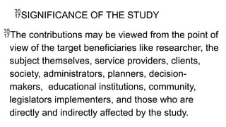 SIGNIFICANCE OF THE STUDY
The contributions may be viewed from the point of
view of the target beneficiaries like researcher, the
subject themselves, service providers, clients,
society, administrators, planners, decision-
makers, educational institutions, community,
legislators implementers, and those who are
directly and indirectly affected by the study.
 