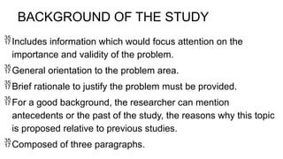 BACKGROUND OF THE STUDY
Includes information which would focus attention on the
importance and validity of the problem.
General orientation to the problem area.
Brief rationale to justify the problem must be provided.
For a good background, the researcher can mention
antecedents or the past of the study, the reasons why this topic
is proposed relative to previous studies.
Composed of three paragraphs.
 