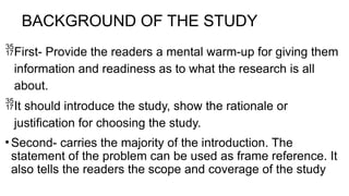 BACKGROUND OF THE STUDY
First- Provide the readers a mental warm-up for giving them
information and readiness as to what the research is all
about.
It should introduce the study, show the rationale or
justification for choosing the study.
• Second- carries the majority of the introduction. The
statement of the problem can be used as frame reference. It
also tells the readers the scope and coverage of the study
 