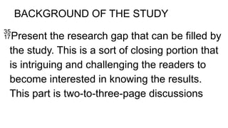 BACKGROUND OF THE STUDY
Present the research gap that can be filled by
the study. This is a sort of closing portion that
is intriguing and challenging the readers to
become interested in knowing the results.
This part is two-to-three-page discussions
 