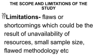 THE SCOPE AND LIMITATIONS OF THE
STUDY
Limitations- flaws or
shortcomings which could be the
result of unavailability of
resources, small sample size,
flawed methodology etc
 