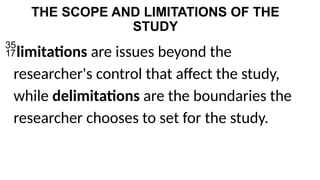 THE SCOPE AND LIMITATIONS OF THE
STUDY
limitations are issues beyond the
researcher's control that affect the study,
while delimitations are the boundaries the
researcher chooses to set for the study.
 