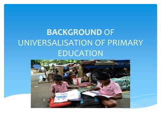 BACKGROUND OF
UNIVERSALISATION OF PRIMARY
EDUCATION
 
