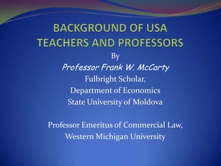 BACKGROUND OF USA TEACHERS AND PROFESSORS By Professor Frank W. McCarty Fulbright Scholar,  Department of Economics State University of Moldova Professor Emeritus of Commercial Law,  Western Michigan University 